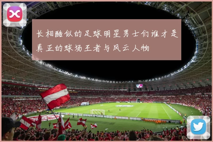 长相酷似的足球明星男士们谁才是真正的球场王者与风云人物