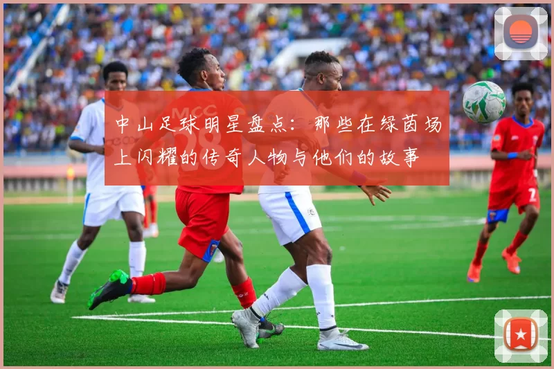 中山足球明星盘点：那些在绿茵场上闪耀的传奇人物与他们的故事