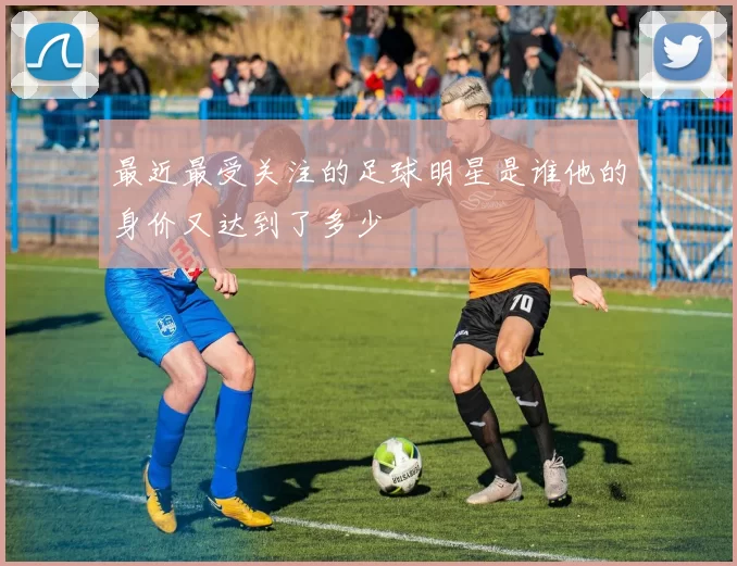 最近最受关注的足球明星是谁他的身价又达到了多少