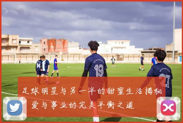 足球明星与另一半的甜蜜生活揭秘：爱与事业的完美平衡之道