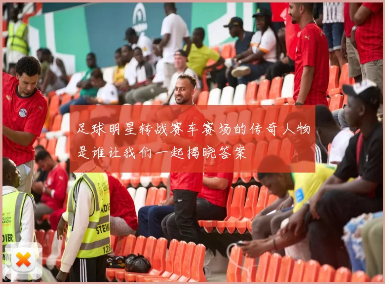 足球明星转战赛车赛场的传奇人物是谁让我们一起揭晓答案
