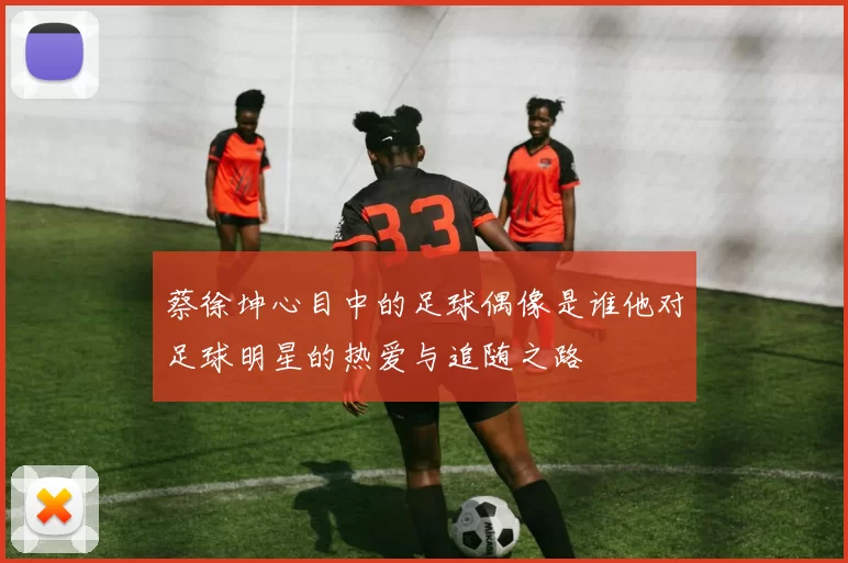 蔡徐坤心目中的足球偶像是谁他对足球明星的热爱与追随之路