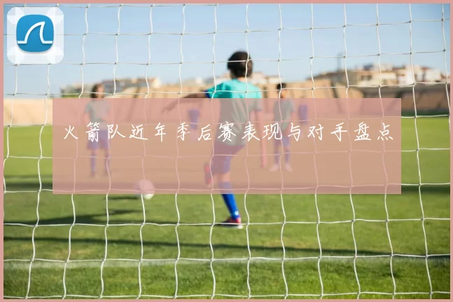 火箭队近年季后赛表现与对手盘点