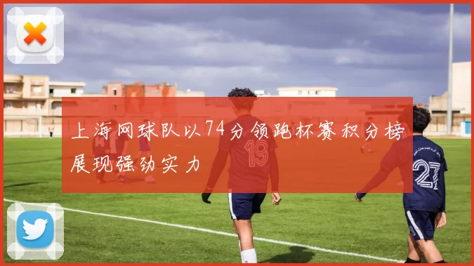 上海网球队以74分领跑杯赛积分榜展现强劲实力