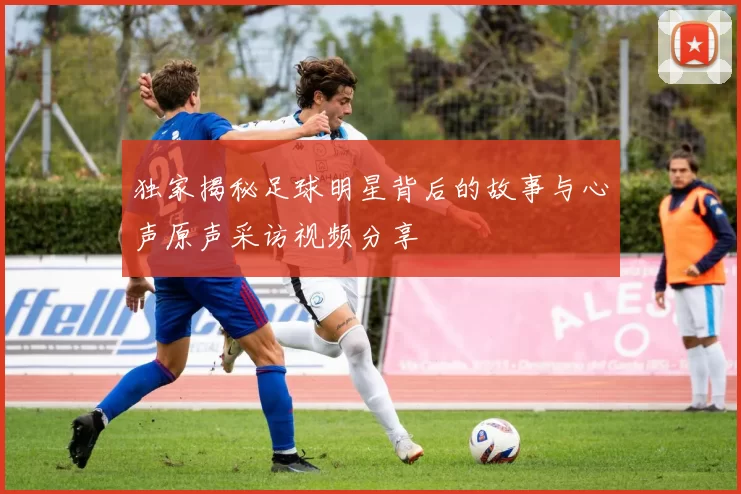 独家揭秘足球明星背后的故事与心声原声采访视频分享