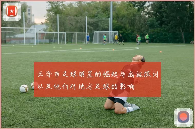 云浮市足球明星的崛起与成就探讨以及他们对地方足球的影响