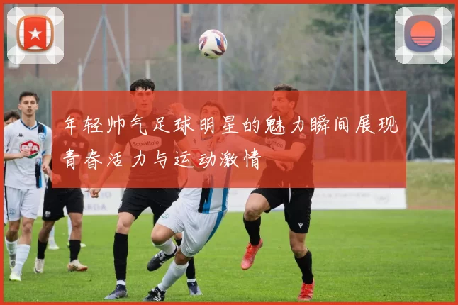 年轻帅气足球明星的魅力瞬间展现青春活力与运动激情