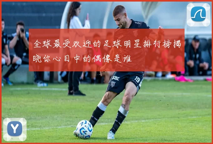 全球最受欢迎的足球明星排行榜揭晓你心目中的偶像是谁