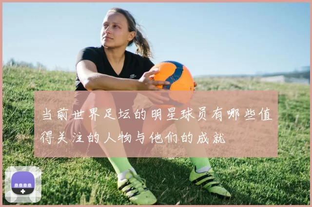 当前世界足坛的明星球员有哪些值得关注的人物与他们的成就