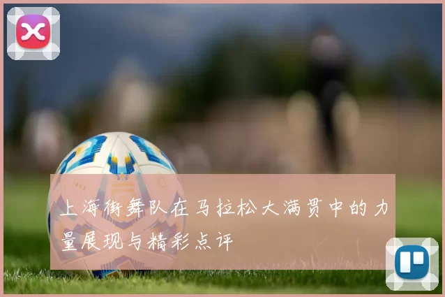 上海街舞队在马拉松大满贯中的力量展现与精彩点评